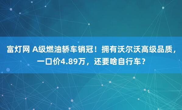 富灯网 A级燃油轿车销冠！拥有沃尔沃高级品质，一口价4.89万，还要啥自行车？