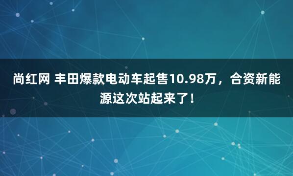 尚红网 丰田爆款电动车起售10.98万，合资新能源这次站起来了！