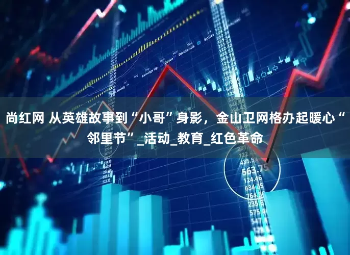 尚红网 从英雄故事到“小哥”身影，金山卫网格办起暖心“邻里节”_活动_教育_红色革命