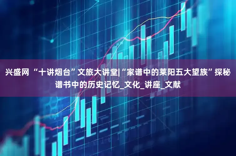 兴盛网 “十讲烟台”文旅大讲堂|“家谱中的莱阳五大望族”探秘谱书中的历史记忆_文化_讲座_文献