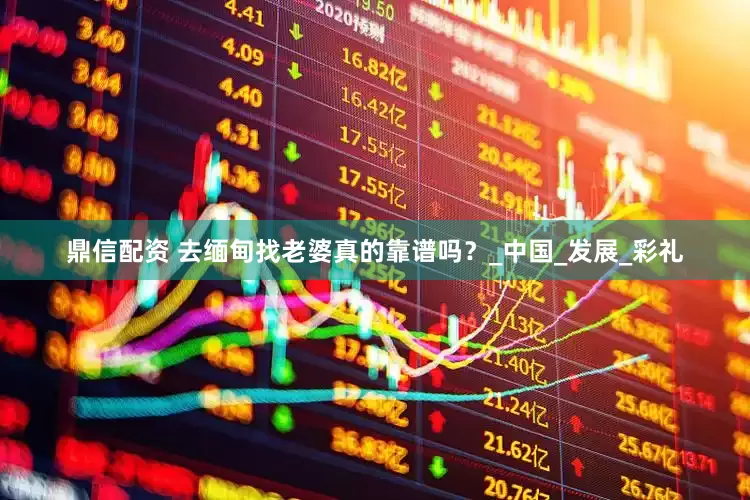 鼎信配资 去缅甸找老婆真的靠谱吗？_中国_发展_彩礼