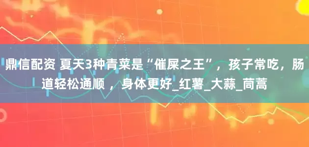 鼎信配资 夏天3种青菜是“催屎之王”，孩子常吃，肠道轻松通顺 ，身体更好_红薯_大蒜_茼蒿