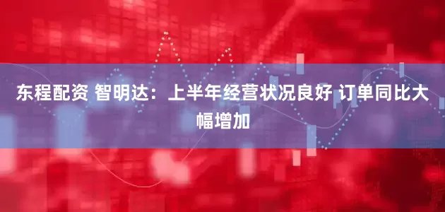 东程配资 智明达：上半年经营状况良好 订单同比大幅增加