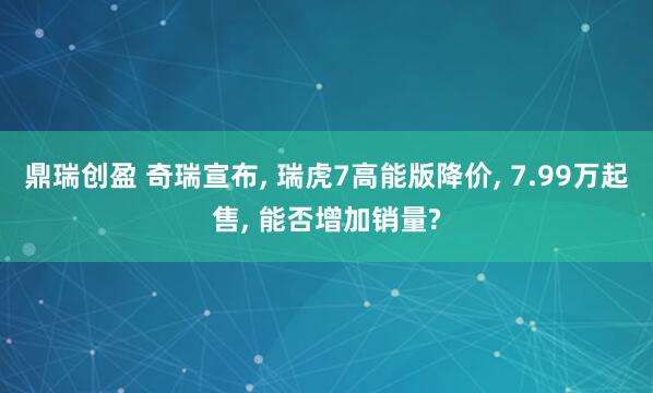 鼎瑞创盈 奇瑞宣布, 瑞虎7高能版降价, 7.99万起售, 能否增加销量?