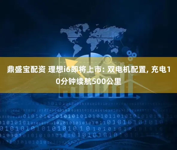 鼎盛宝配资 理想i6即将上市: 双电机配置, 充电10分钟续航500公里