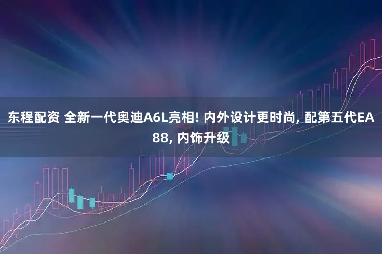 东程配资 全新一代奥迪A6L亮相! 内外设计更时尚, 配第五代EA88, 内饰升级