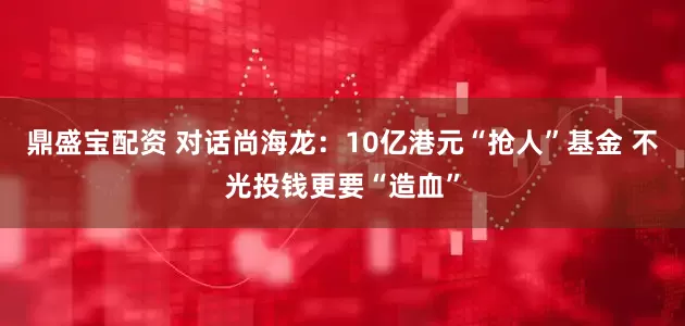 鼎盛宝配资 对话尚海龙：10亿港元“抢人”基金 不光投钱更要“造血”