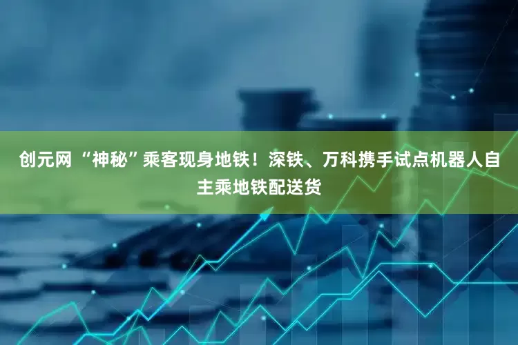 创元网 “神秘”乘客现身地铁！深铁、万科携手试点机器人自主乘地铁配送货