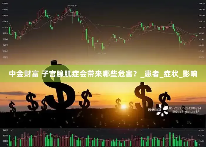 中金财富 子宫腺肌症会带来哪些危害？_患者_症状_影响