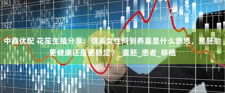 中鑫优配 花笙生殖分享：很多女性问到养囊是什么意思，是胚胎更健康还是更稳定？_囊胚_患者_移植