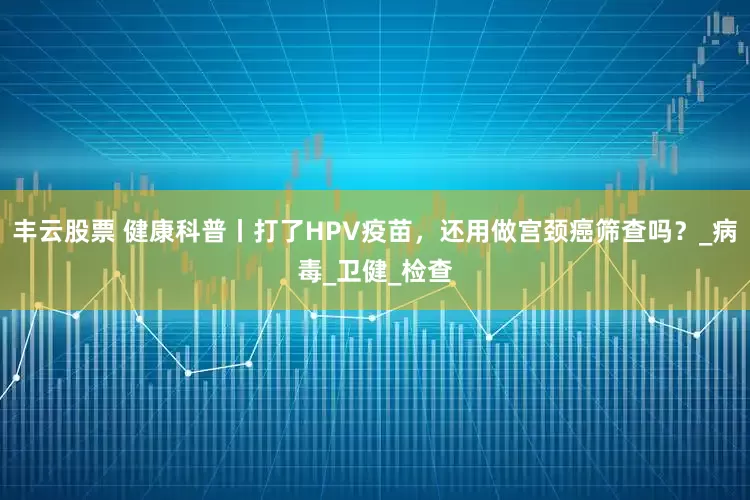 丰云股票 健康科普丨打了HPV疫苗，还用做宫颈癌筛查吗？_病毒_卫健_检查