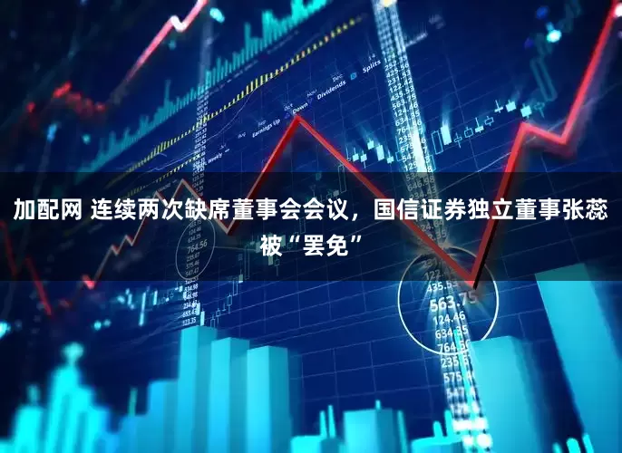 加配网 连续两次缺席董事会会议，国信证券独立董事张蕊被“罢免”