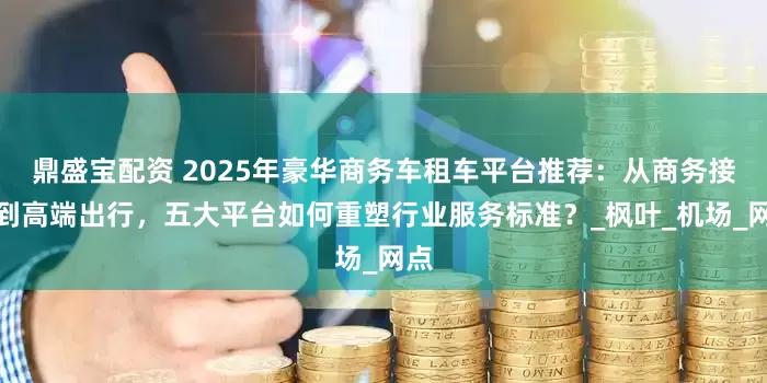 鼎盛宝配资 2025年豪华商务车租车平台推荐：从商务接待到高端出行，五大平台如何重塑行业服务标准？_枫叶_机场_网点