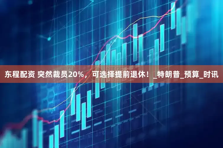 东程配资 突然裁员20%，可选择提前退休！_特朗普_预算_时讯
