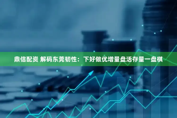 鼎信配资 解码东莞韧性：下好做优增量盘活存量一盘棋