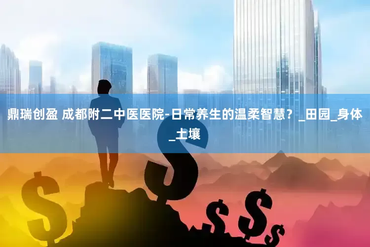鼎瑞创盈 成都附二中医医院-日常养生的温柔智慧？_田园_身体_土壤