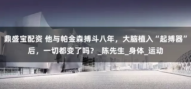 鼎盛宝配资 他与帕金森搏斗八年，大脑植入“起搏器”后，一切都变了吗？_陈先生_身体_运动
