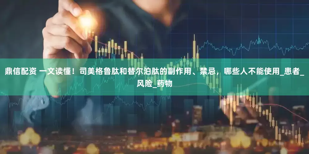 鼎信配资 一文读懂！司美格鲁肽和替尔泊肽的副作用、禁忌，哪些人不能使用_患者_风险_药物