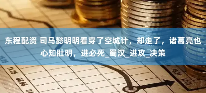 东程配资 司马懿明明看穿了空城计，却走了，诸葛亮也心知肚明，进必死_蜀汉_进攻_决策