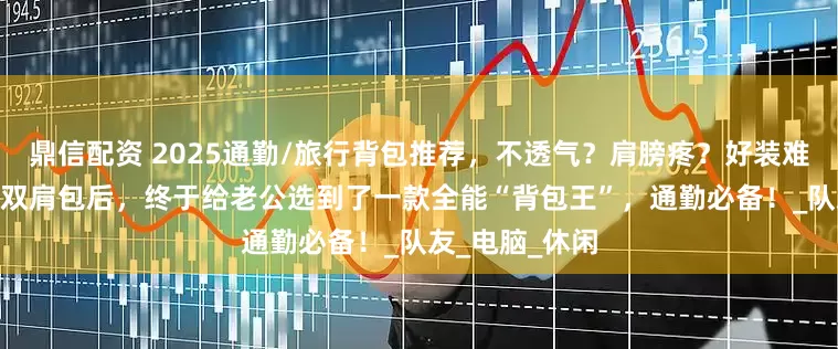 鼎信配资 2025通勤/旅行背包推荐，不透气？肩膀疼？好装难取？测过20+双肩包后，终于给老公选到了一款全能“背包王”，通勤必备！_队友_电脑_休闲