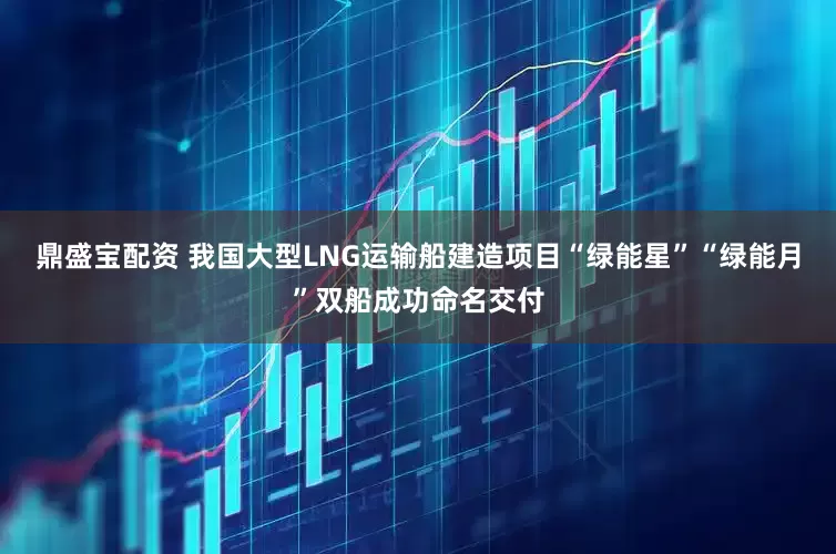 鼎盛宝配资 我国大型LNG运输船建造项目“绿能星”“绿能月”双船成功命名交付