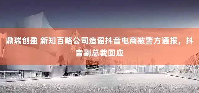 鼎瑞创盈 新知百略公司造谣抖音电商被警方通报,抖音副总裁回应