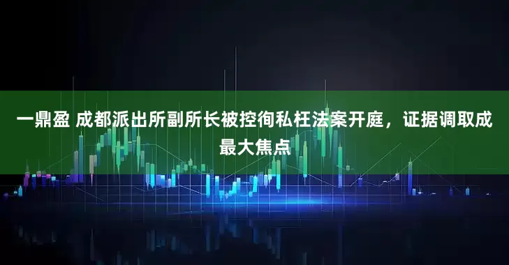 一鼎盈 成都派出所副所长被控徇私枉法案开庭,证据调取成最大焦点