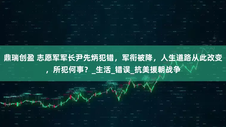 鼎瑞创盈 志愿军军长尹先炳犯错,军衔被降,人生道路从此改变,所犯何事?_生活_错误_抗美援朝战争