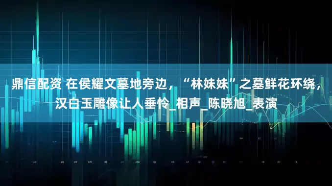 鼎信配资 在侯耀文墓地旁边,“林妹妹”之墓鲜花环绕,汉白玉雕像让人垂怜_相声_陈晓旭_表演