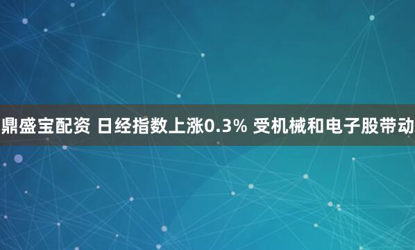 鼎盛宝配资 日经指数上涨0.3% 受机械和电子股带动