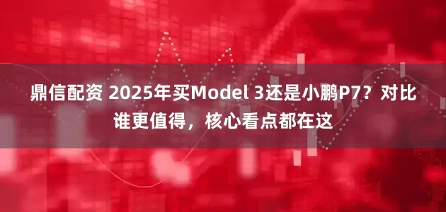 鼎信配资 2025年买Model 3还是小鹏P7？对比谁更值得，核心看点都在这