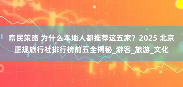 富民策略 为什么本地人都推荐这五家？2025 北京正规旅行社排行榜前五全揭秘_游客_旅游_文化