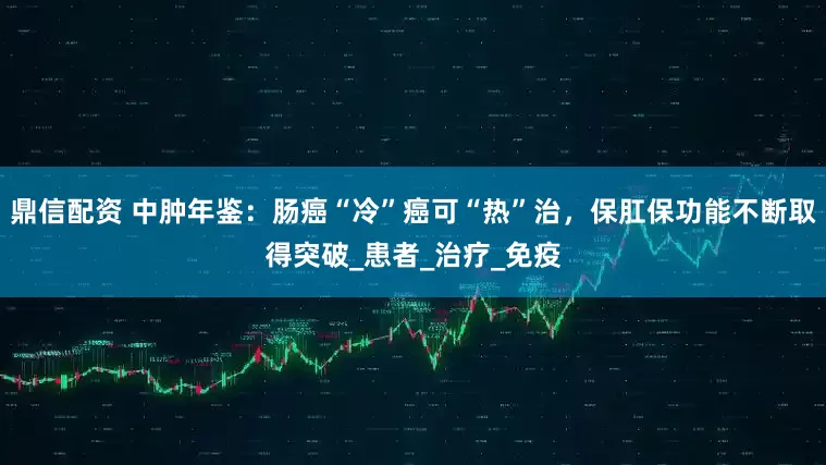 鼎信配资 中肿年鉴：肠癌“冷”癌可“热”治，保肛保功能不断取得突破_患者_治疗_免疫