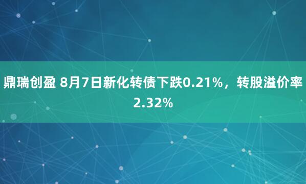 鼎瑞创盈 8月7日新化转债下跌0.21%，转股溢价率2.32%