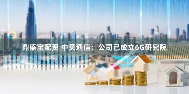 鼎盛宝配资 中贝通信：公司已成立6G研究院