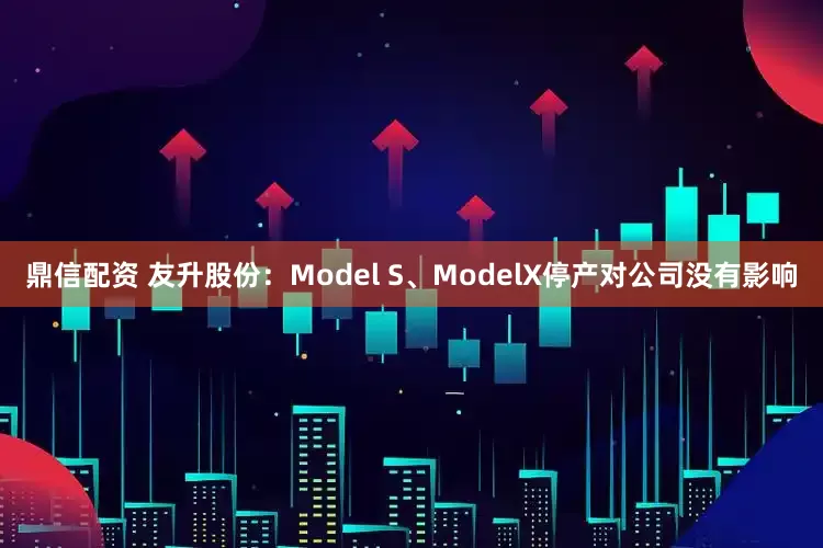 鼎信配资 友升股份：Model S、ModelX停产对公司没有影响