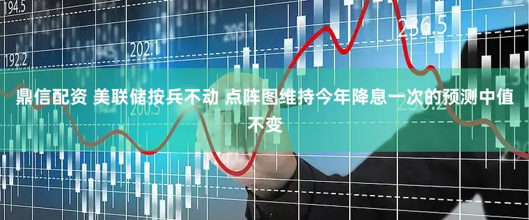 鼎信配资 美联储按兵不动 点阵图维持今年降息一次的预测中值不变