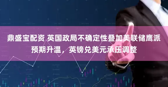 鼎盛宝配资 英国政局不确定性叠加美联储鹰派预期升温,英镑兑美元承压调整