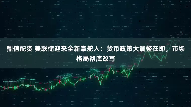 鼎信配资 美联储迎来全新掌舵人：货币政策大调整在即，市场格局彻底改写