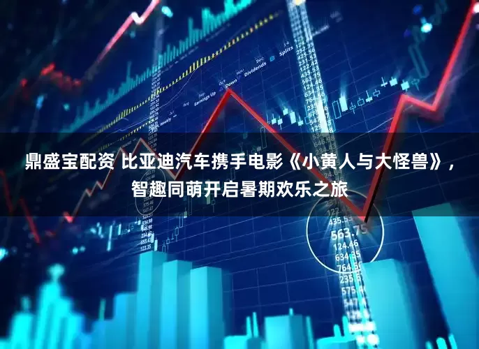 鼎盛宝配资 比亚迪汽车携手电影《小黄人与大怪兽》，智趣同萌开启暑期欢乐之旅