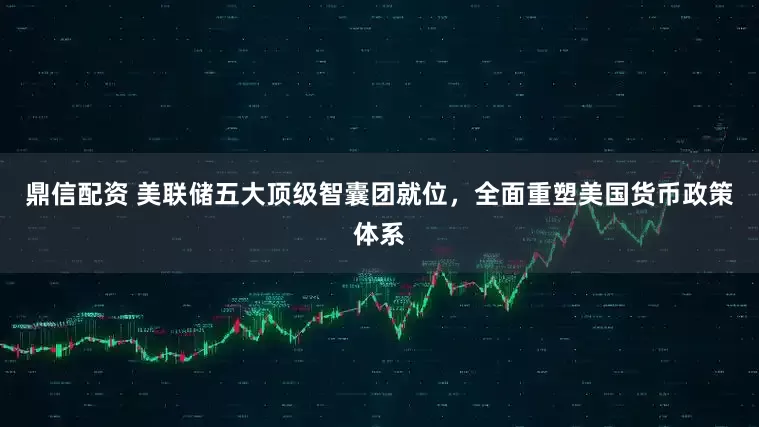 鼎信配资 美联储五大顶级智囊团就位，全面重塑美国货币政策体系